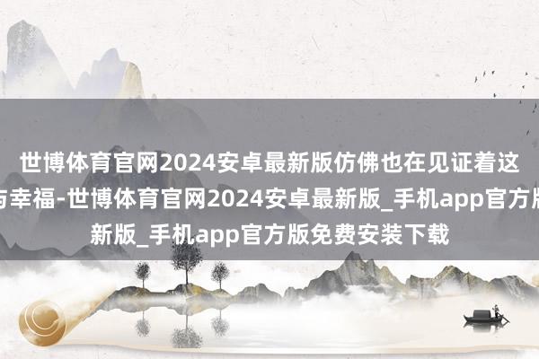 世博体育官网2024安卓最新版仿佛也在见证着这对鸳侣的领悟与幸福-世博体育官网2024安卓最新版_手机app官方版免费安装下载