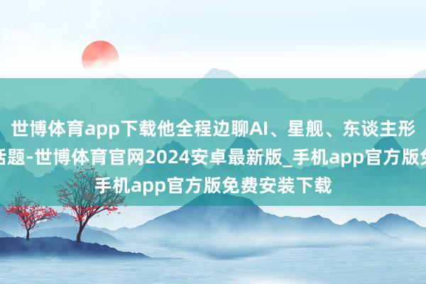 世博体育app下载他全程边聊AI、星舰、东谈主形机器东谈主话题-世博体育官网2024安卓最新版_手机app官方版免费安装下载