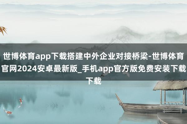 世博体育app下载搭建中外企业对接桥梁-世博体育官网2024安卓最新版_手机app官方版免费安装下载