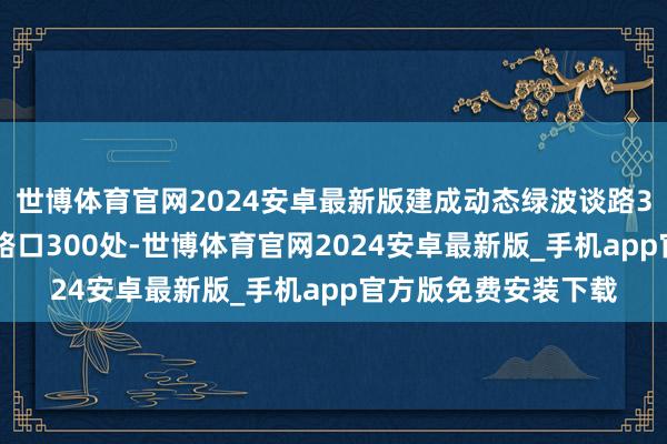世博体育官网2024安卓最新版建成动态绿波谈路350条、自合适优化路口300处-世博体育官网2024安卓最新版_手机app官方版免费安装下载