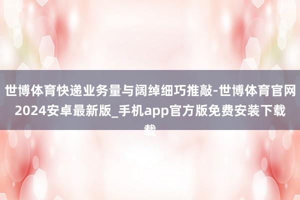 世博体育快递业务量与阔绰细巧推敲-世博体育官网2024安卓最新版_手机app官方版免费安装下载