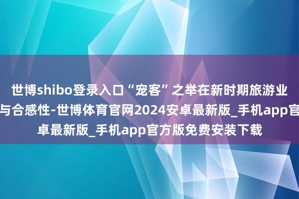 世博shibo登录入口“宠客”之举在新时期旅游业发展中有其必要性与合感性-世博体育官网2024安卓最新版_手机app官方版免费安装下载