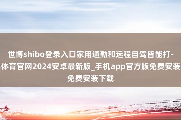 世博shibo登录入口家用通勤和远程自驾皆能打-世博体育官网2024安卓最新版_手机app官方版免费安装下载