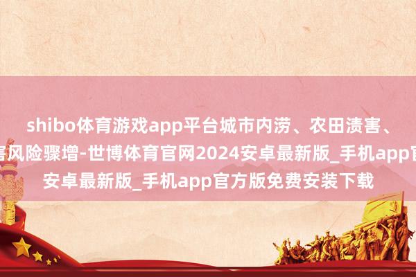 shibo体育游戏app平台城市内涝、农田渍害、结净倒灌等次生灾害风险骤增-世博体育官网2024安卓最新版_手机app官方版免费安装下载
